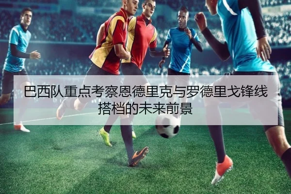 巴西队重点考察恩德里克与罗德里戈锋线搭档的未来前景