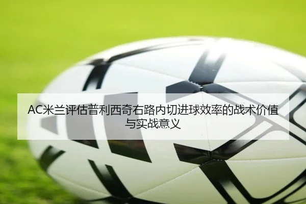 AC米兰评估普利西奇右路内切进球效率的战术价值与实战意义