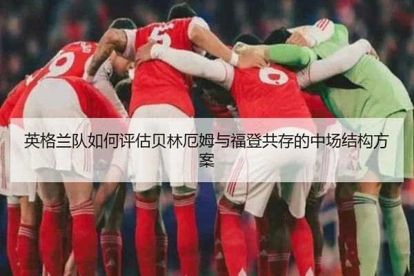 英格兰队如何评估贝林厄姆与福登共存的中场结构方案