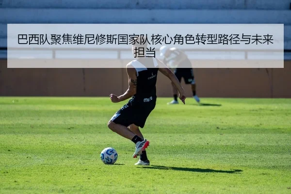 巴西队聚焦维尼修斯国家队核心角色转型路径与未来担当